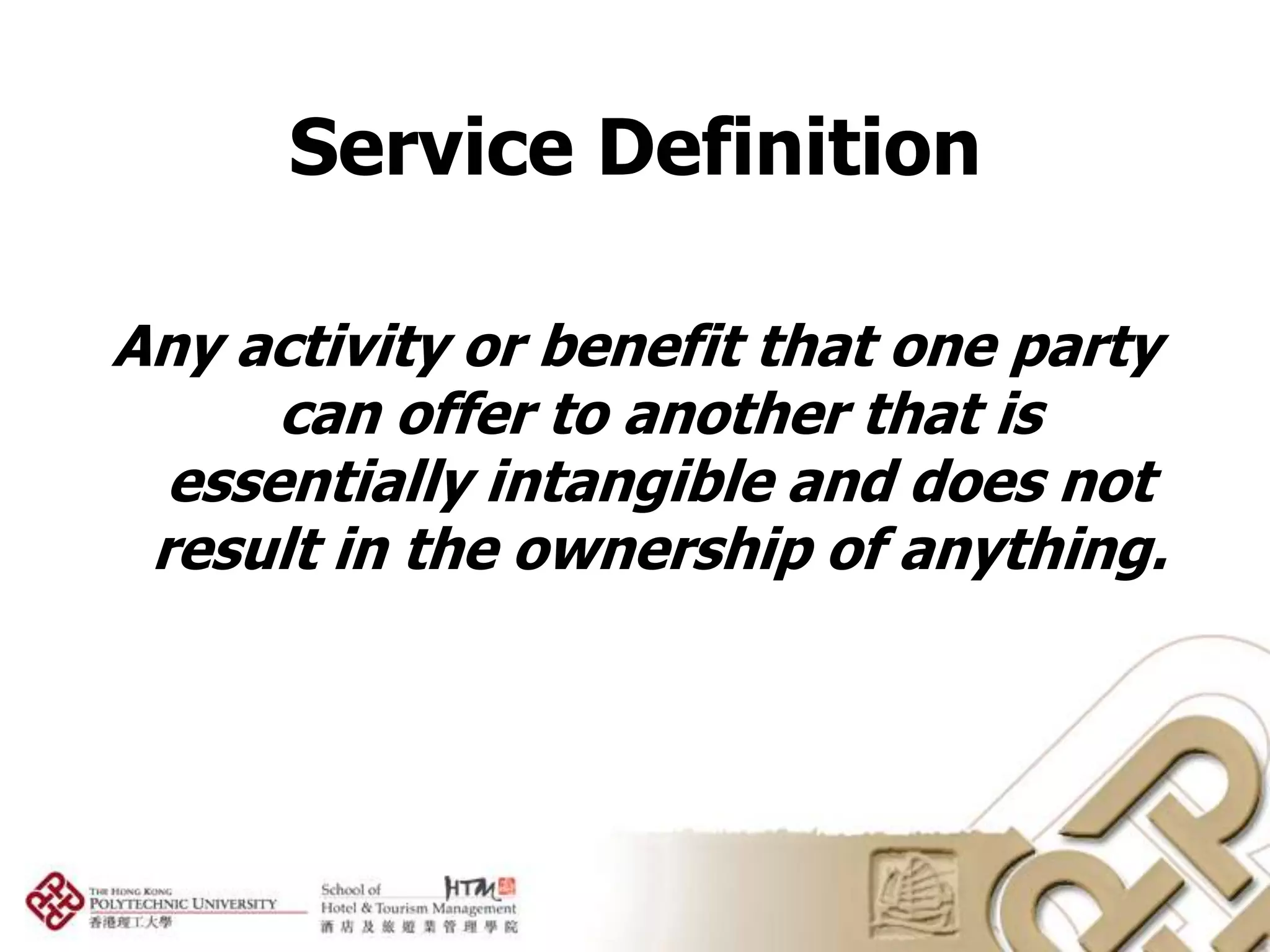 Service Definition

Any activity or benefit that one party
      can offer to another that is
  essentially intangible and does not
 result in the ownership of anything.
 