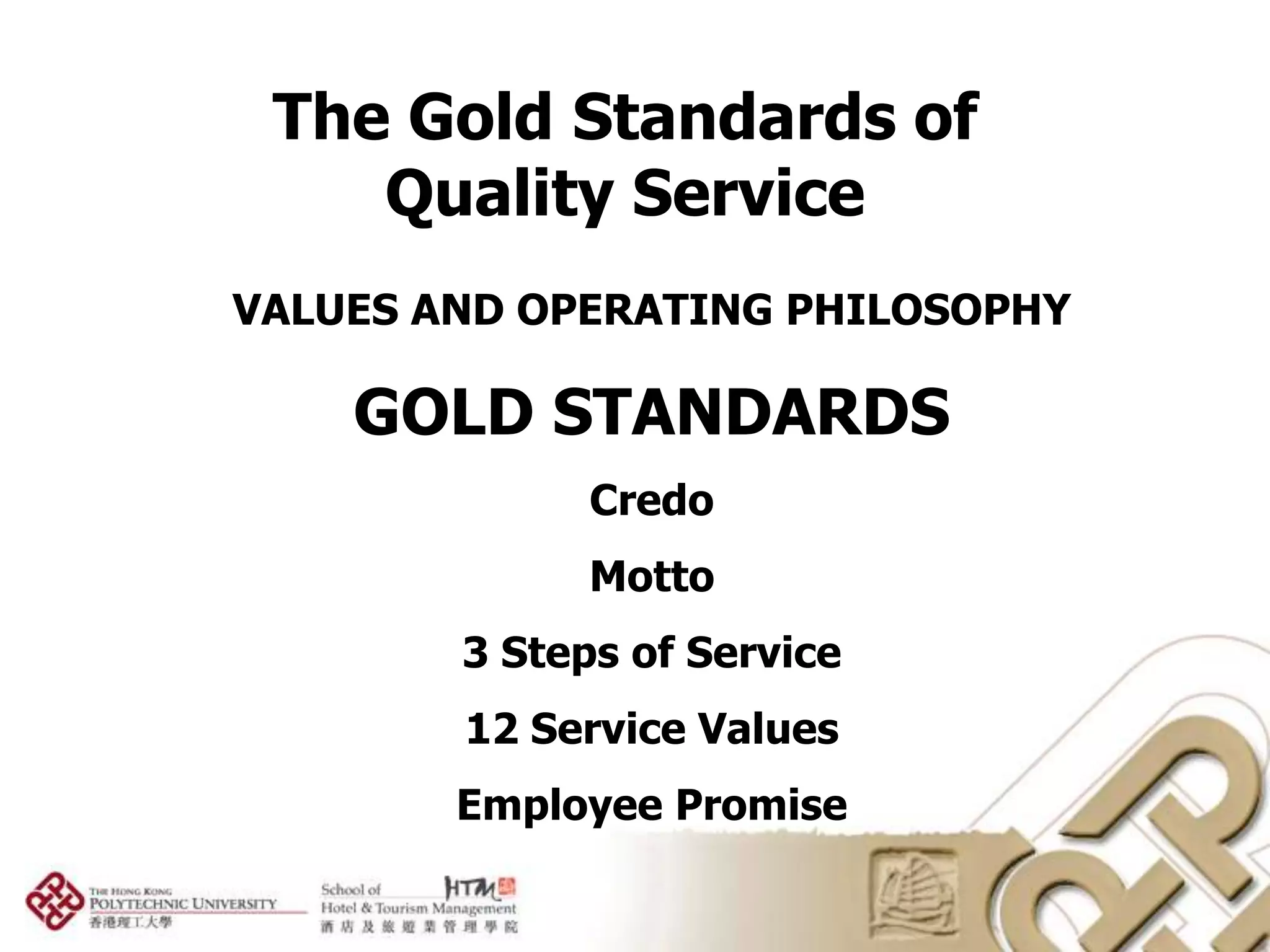 The Gold Standards of
    Quality Service
VALUES AND OPERATING PHILOSOPHY

    GOLD STANDARDS
              Credo
              Motto
        3 Steps of Service
        12 Service Values
        Employee Promise
 