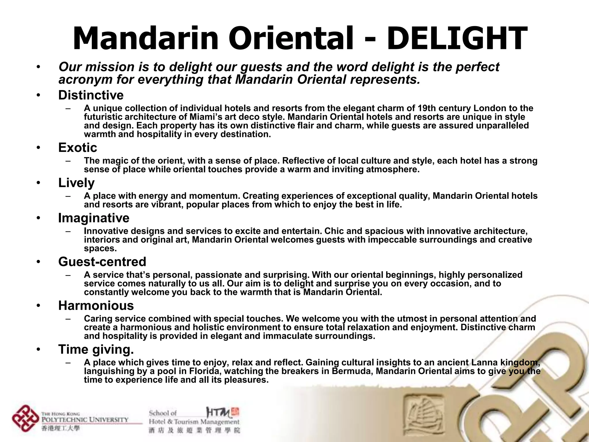 Mandarin Oriental - DELIGHT
•   Our mission is to delight our guests and the word delight is the perfect
    acronym for everything that Mandarin Oriental represents.
•   Distinctive
     –   A unique collection of individual hotels and resorts from the elegant charm of 19th century London to the
         futuristic architecture of Miami’s art deco style. Mandarin Oriental hotels and resorts are unique in style
         and design. Each property has its own distinctive flair and charm, while guests are assured unparalleled
         warmth and hospitality in every destination.
•   Exotic
     –   The magic of the orient, with a sense of place. Reflective of local culture and style, each hotel has a strong
         sense of place while oriental touches provide a warm and inviting atmosphere.
•   Lively
     –   A place with energy and momentum. Creating experiences of exceptional quality, Mandarin Oriental hotels
         and resorts are vibrant, popular places from which to enjoy the best in life.
•   Imaginative
     –   Innovative designs and services to excite and entertain. Chic and spacious with innovative architecture,
         interiors and original art, Mandarin Oriental welcomes guests with impeccable surroundings and creative
         spaces.
•   Guest-centred
     –   A service that’s personal, passionate and surprising. With our oriental beginnings, highly personalized
         service comes naturally to us all. Our aim is to delight and surprise you on every occasion, and to
         constantly welcome you back to the warmth that is Mandarin Oriental.
•   Harmonious
     –   Caring service combined with special touches. We welcome you with the utmost in personal attention and
         create a harmonious and holistic environment to ensure total relaxation and enjoyment. Distinctive charm
         and hospitality is provided in elegant and immaculate surroundings.
•   Time giving.
     –   A place which gives time to enjoy, relax and reflect. Gaining cultural insights to an ancient Lanna kingdom,
         languishing by a pool in Florida, watching the breakers in Bermuda, Mandarin Oriental aims to give you the
         time to experience life and all its pleasures.
 