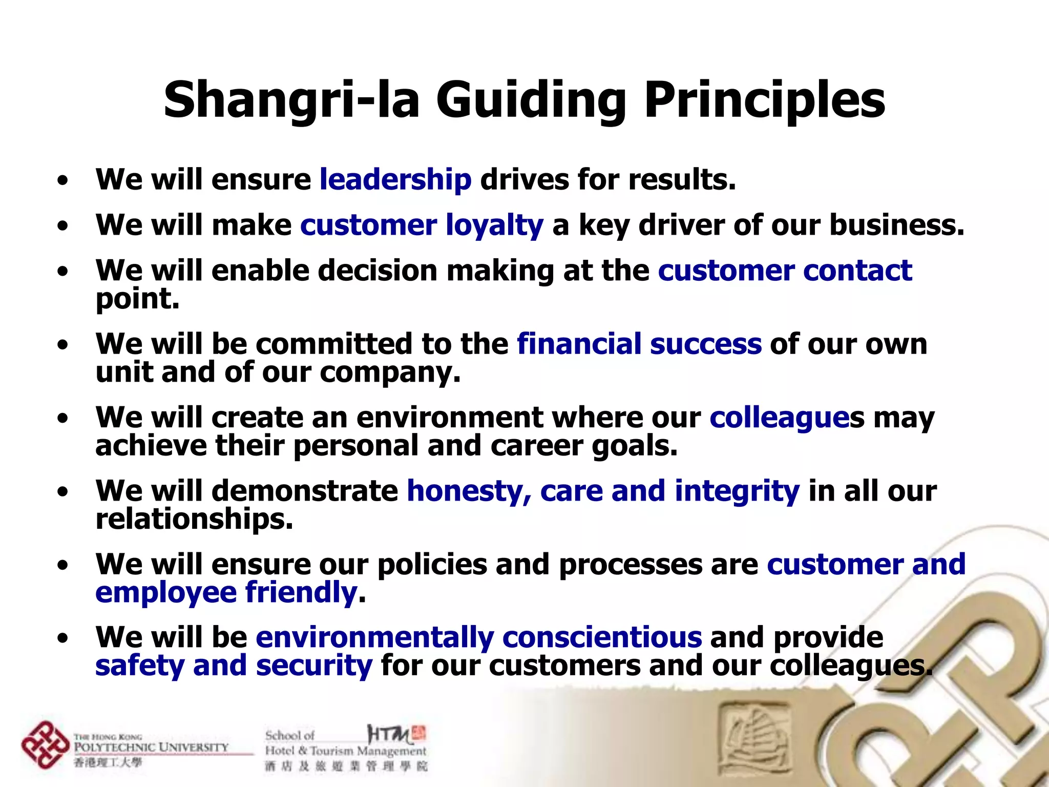 Shangri-la Guiding Principles
• We will ensure leadership drives for results.
• We will make customer loyalty a key driver of our business.
• We will enable decision making at the customer contact
  point.
• We will be committed to the financial success of our own
  unit and of our company.
• We will create an environment where our colleagues may
  achieve their personal and career goals.
• We will demonstrate honesty, care and integrity in all our
  relationships.
• We will ensure our policies and processes are customer and
  employee friendly.
• We will be environmentally conscientious and provide
  safety and security for our customers and our colleagues.
 