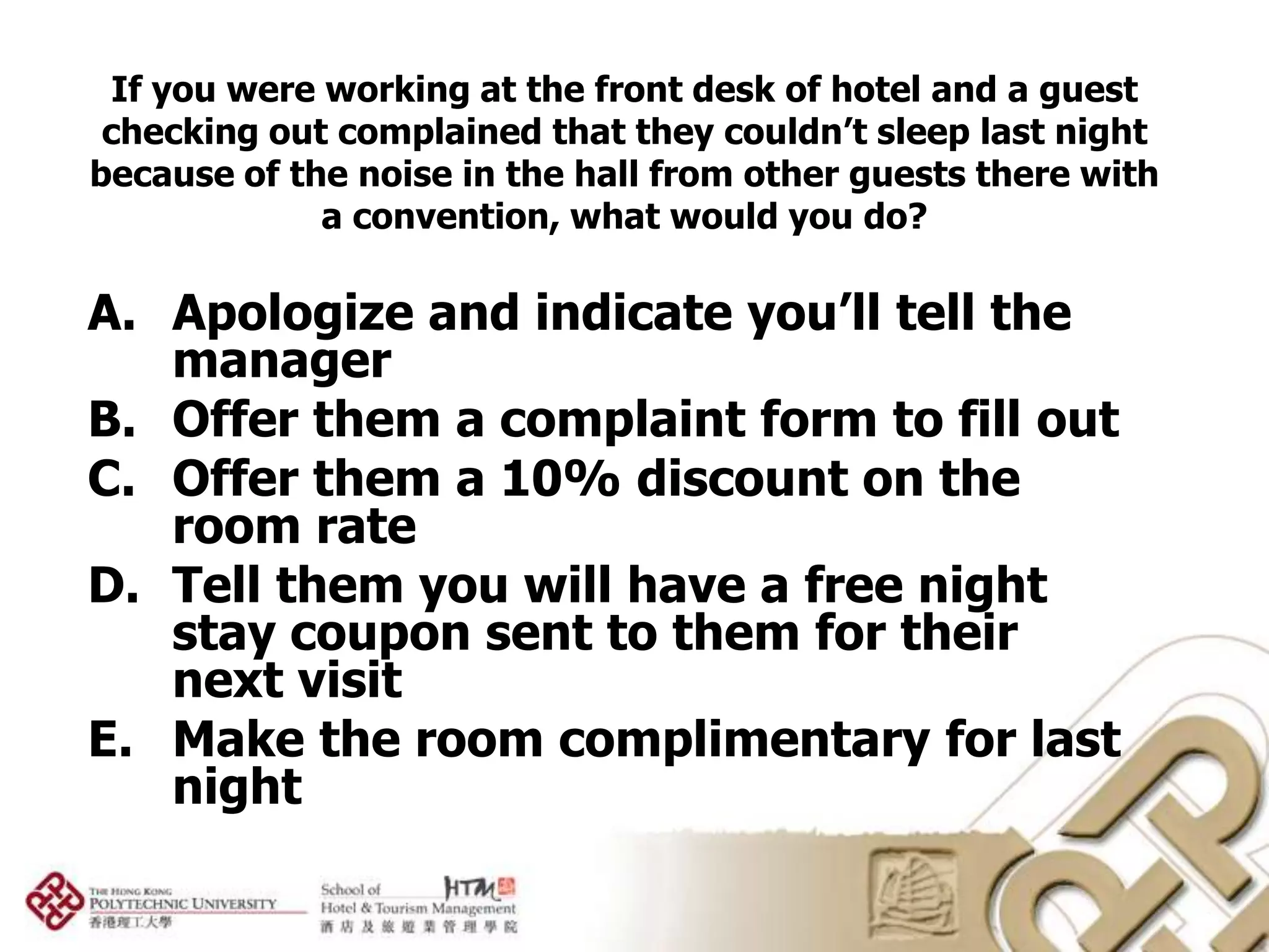 If you were working at the front desk of hotel and a guest
 checking out complained that they couldn’t sleep last night
because of the noise in the hall from other guests there with
             a convention, what would you do?

A. Apologize and indicate you’ll tell the
   manager
B. Offer them a complaint form to fill out
C. Offer them a 10% discount on the
   room rate
D. Tell them you will have a free night
   stay coupon sent to them for their
   next visit
E. Make the room complimentary for last
   night
 