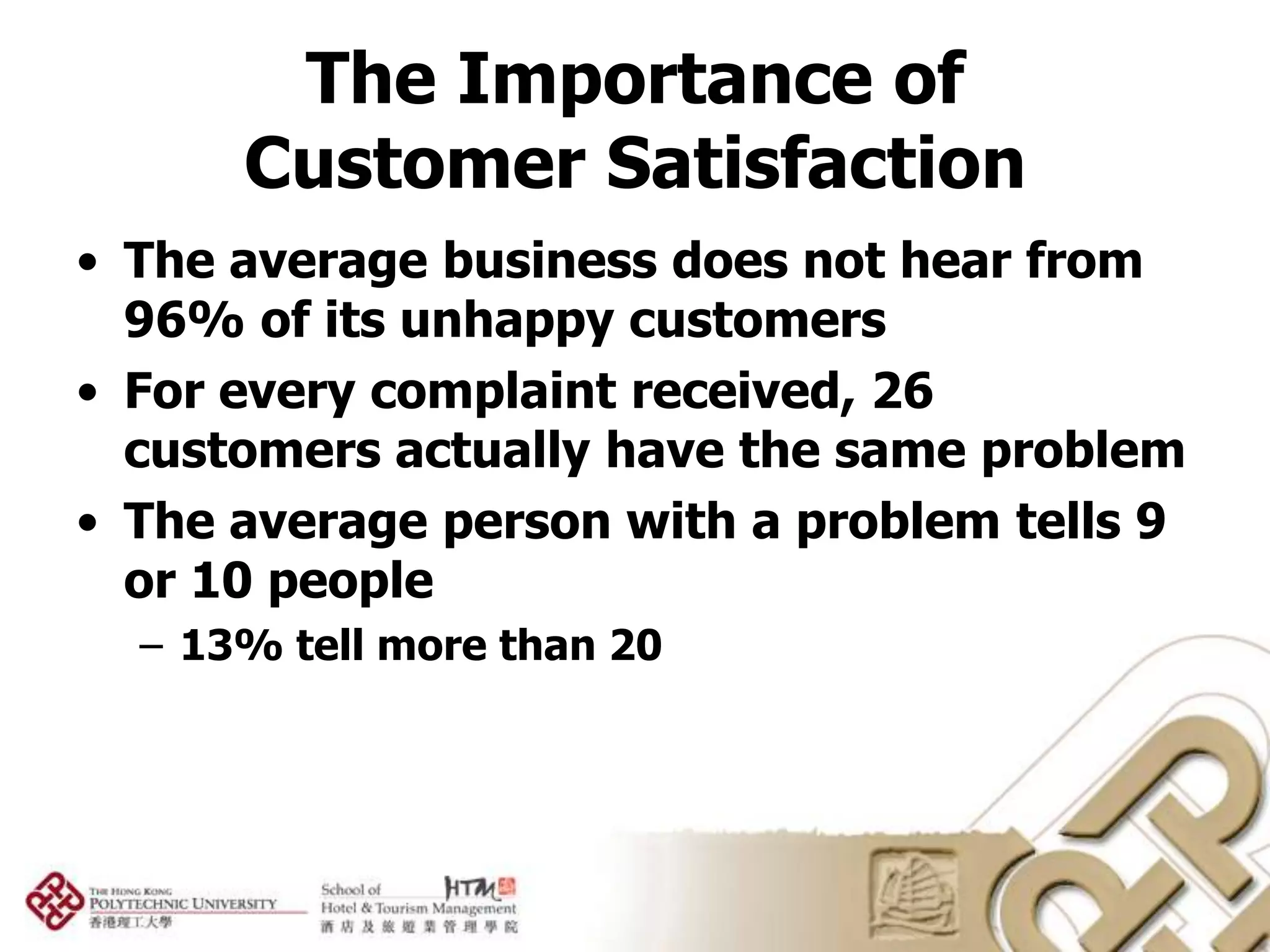 The Importance of
      Customer Satisfaction
• The average business does not hear from
  96% of its unhappy customers
• For every complaint received, 26
  customers actually have the same problem
• The average person with a problem tells 9
  or 10 people
  – 13% tell more than 20
 