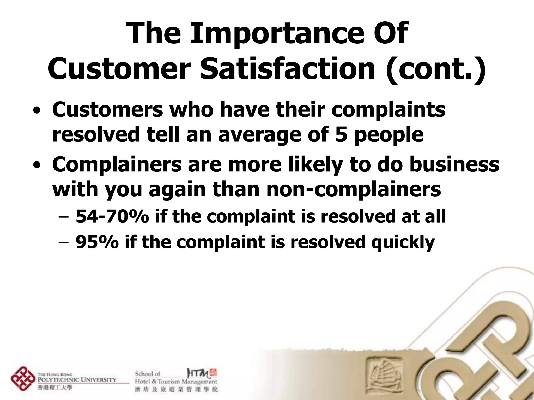 The Importance Of
 Customer Satisfaction (cont.)
• Customers who have their complaints
  resolved tell an average of 5 people
• Complainers are more likely to do business
  with you again than non-complainers
  – 54-70% if the complaint is resolved at all
  – 95% if the complaint is resolved quickly
 