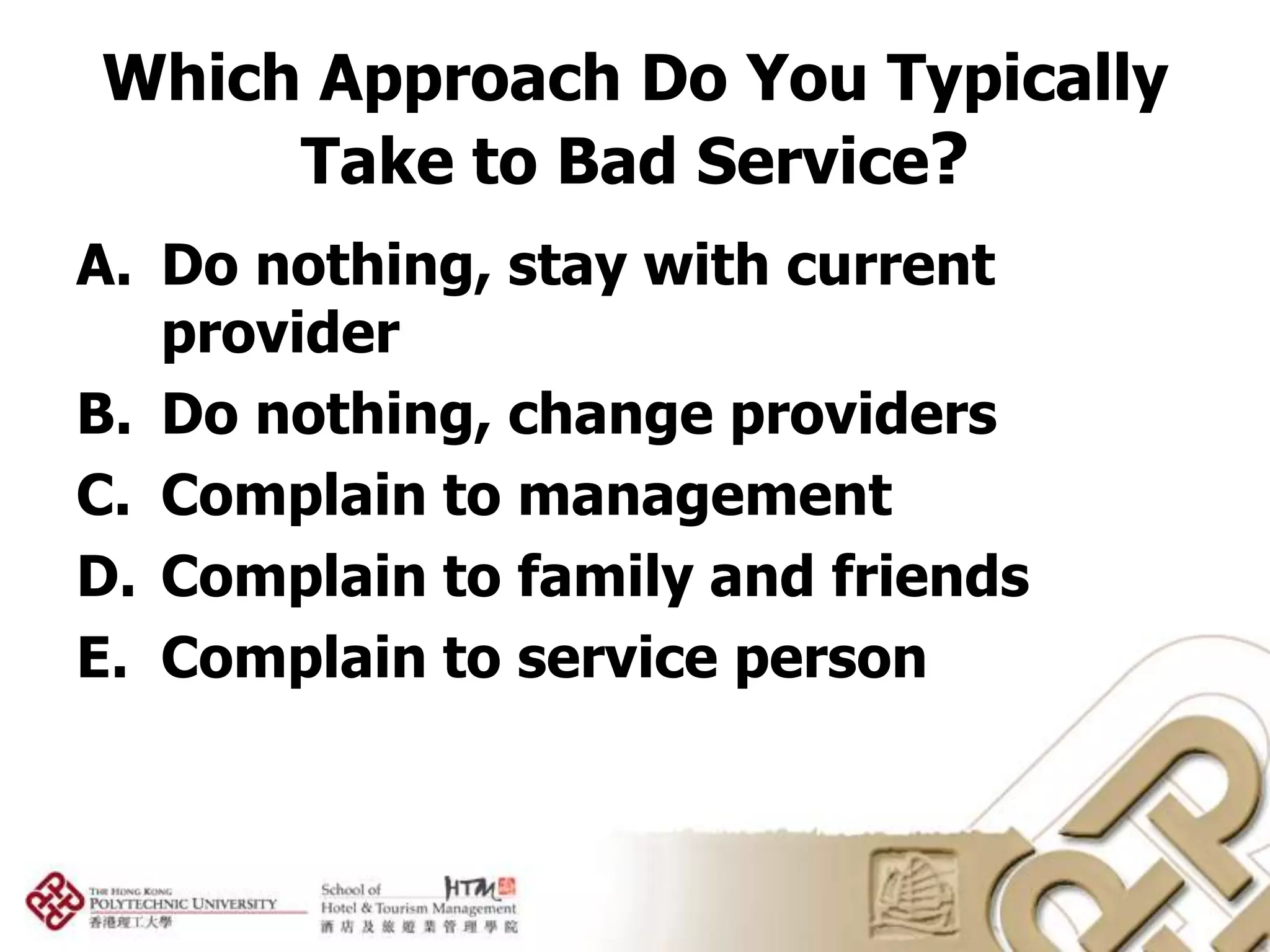 Which Approach Do You Typically
     Take to Bad Service?
A. Do nothing, stay with current
   provider
B. Do nothing, change providers
C. Complain to management
D. Complain to family and friends
E. Complain to service person
 