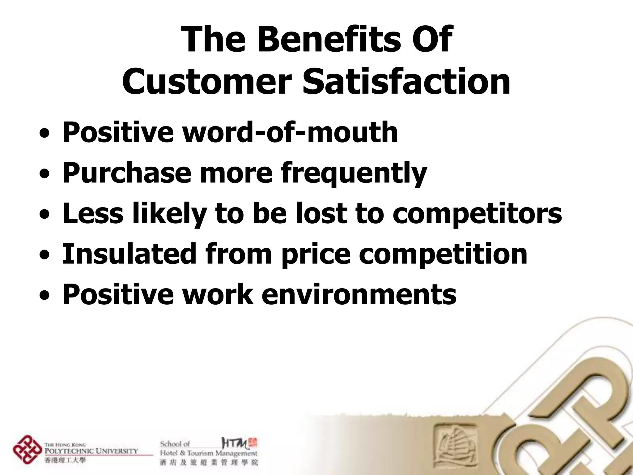 The Benefits Of
        Customer Satisfaction
•   Positive word-of-mouth
•   Purchase more frequently
•   Less likely to be lost to competitors
•   Insulated from price competition
•   Positive work environments
 