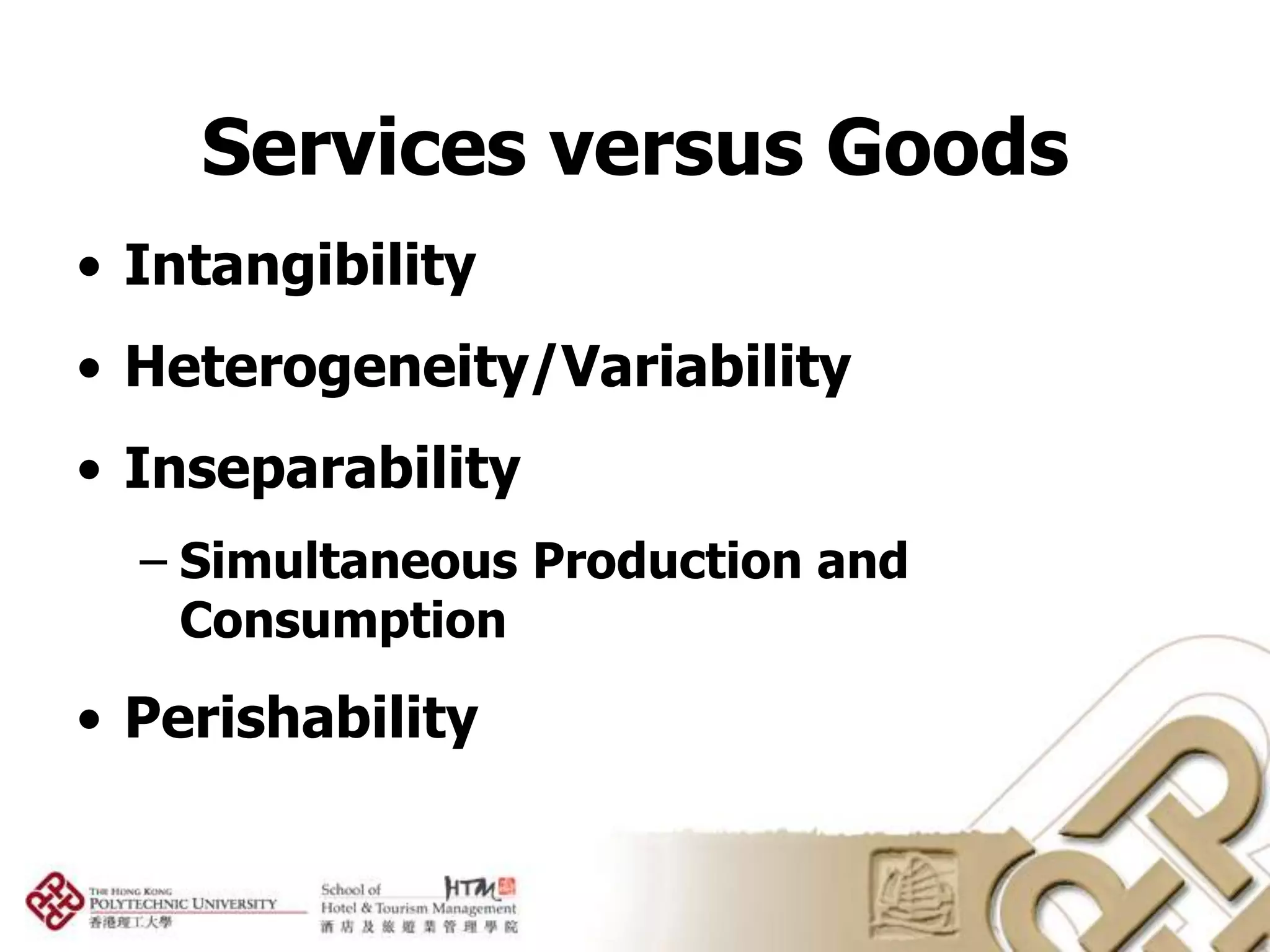Services versus Goods
• Intangibility
• Heterogeneity/Variability
• Inseparability
  – Simultaneous Production and
    Consumption

• Perishability
 