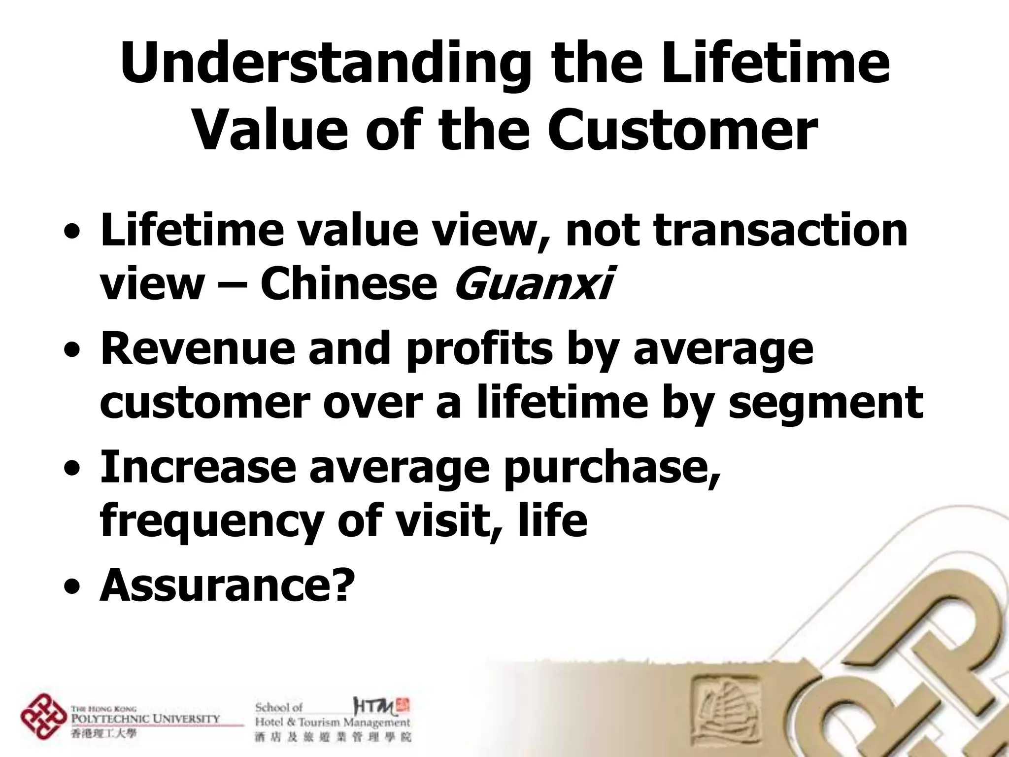 Understanding the Lifetime
    Value of the Customer
• Lifetime value view, not transaction
  view – Chinese Guanxi
• Revenue and profits by average
  customer over a lifetime by segment
• Increase average purchase,
  frequency of visit, life
• Assurance?
 