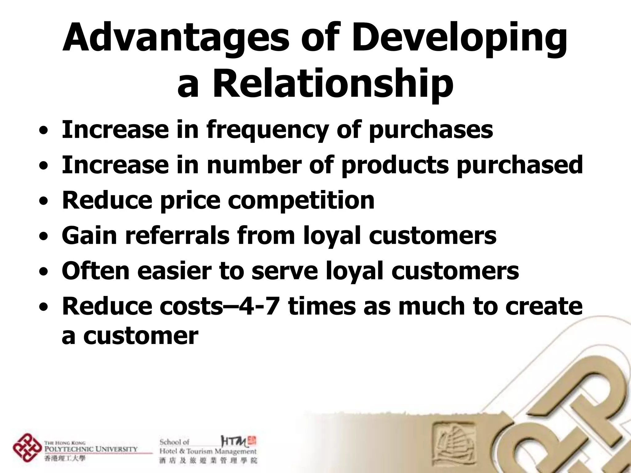 Advantages of Developing
         a Relationship
•   Increase in frequency of purchases
•   Increase in number of products purchased
•   Reduce price competition
•   Gain referrals from loyal customers
•   Often easier to serve loyal customers
•   Reduce costs–4-7 times as much to create
    a customer
 
