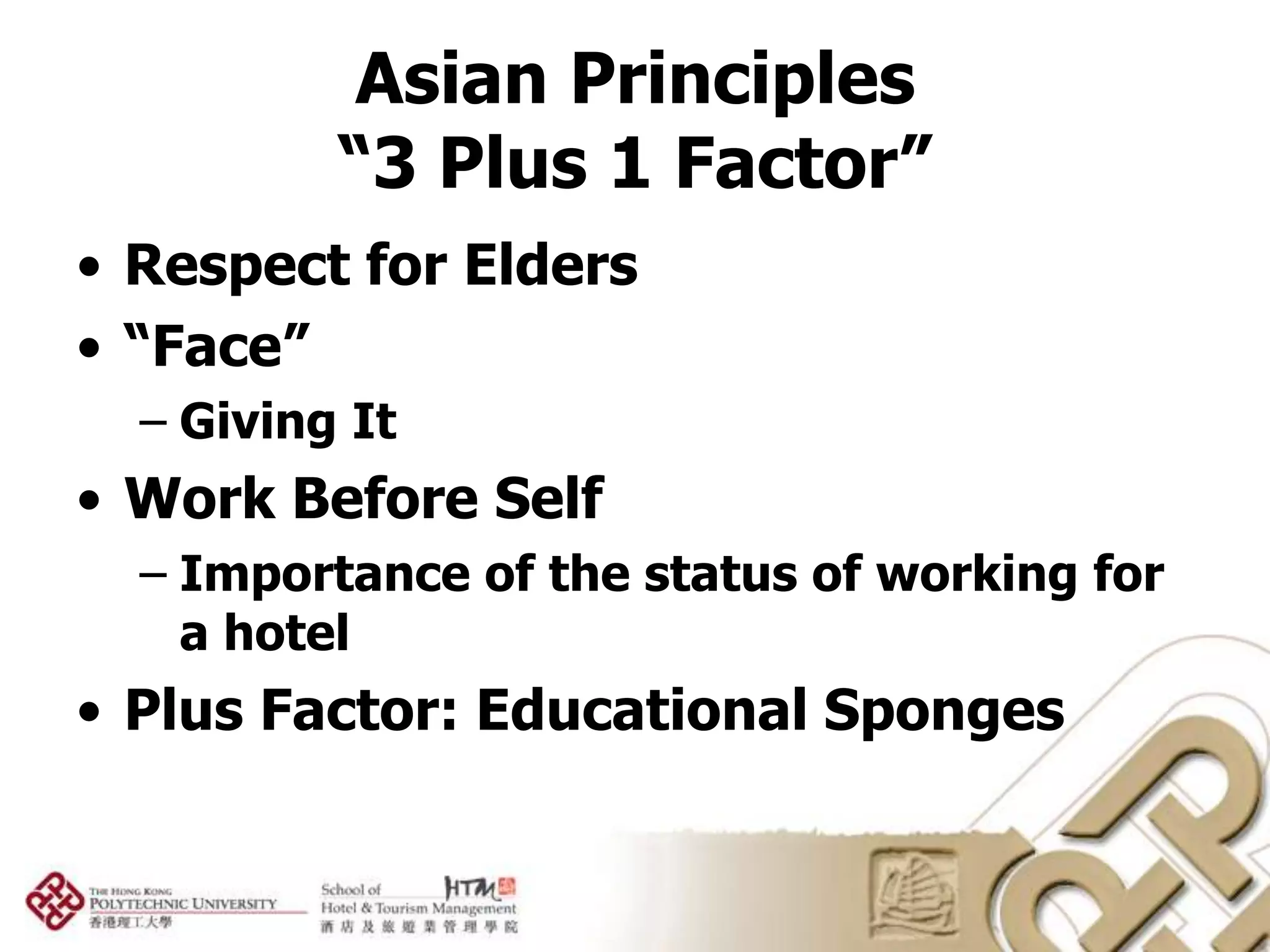 Asian Principles
          “3 Plus 1 Factor”
• Respect for Elders
• “Face”
  – Giving It
• Work Before Self
  – Importance of the status of working for
    a hotel
• Plus Factor: Educational Sponges
 