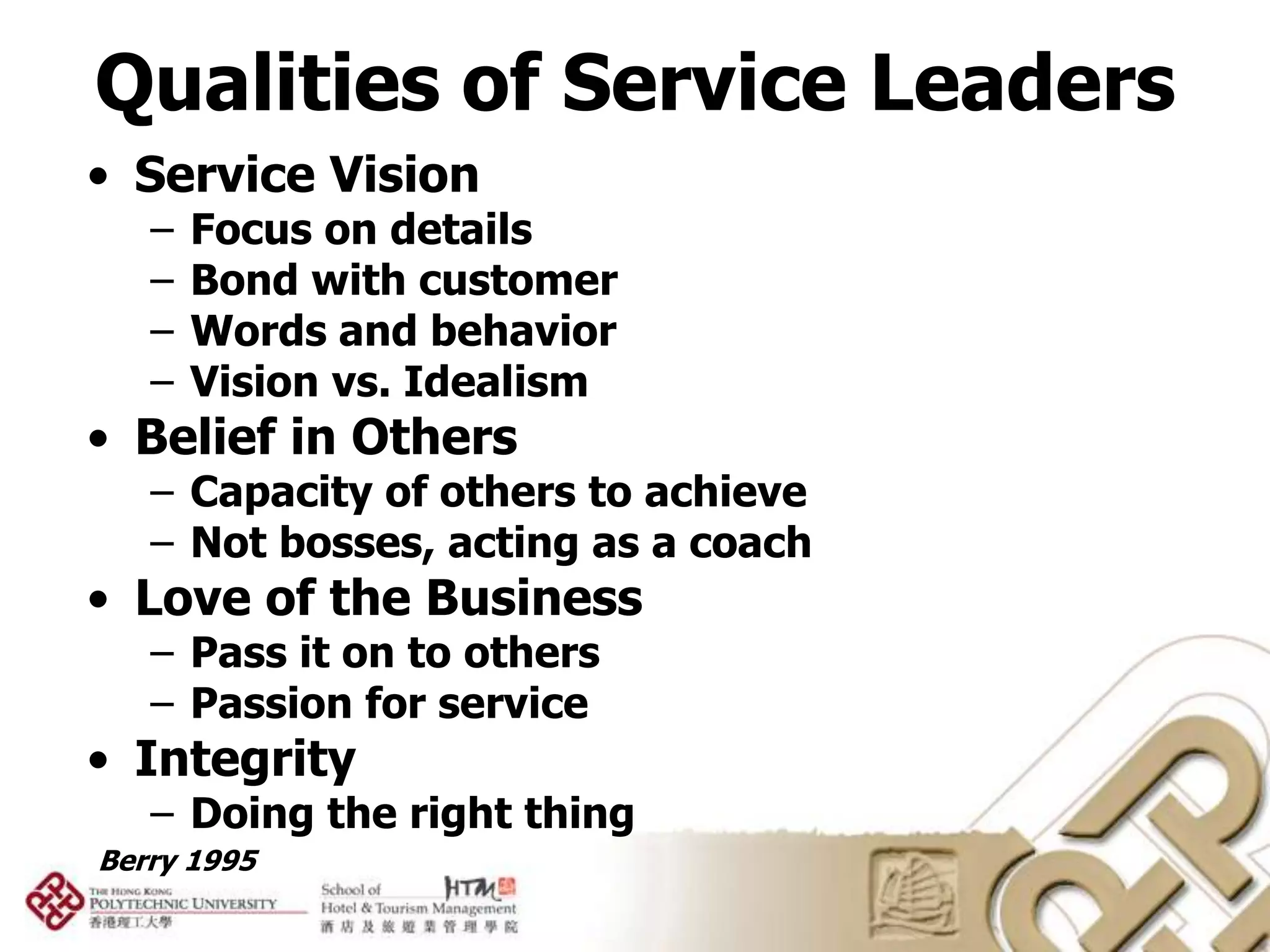 Qualities of Service Leaders
• Service Vision
   –   Focus on details
   –   Bond with customer
   –   Words and behavior
   –   Vision vs. Idealism
• Belief in Others
   – Capacity of others to achieve
   – Not bosses, acting as a coach
• Love of the Business
   – Pass it on to others
   – Passion for service
• Integrity
   – Doing the right thing
Berry 1995
 