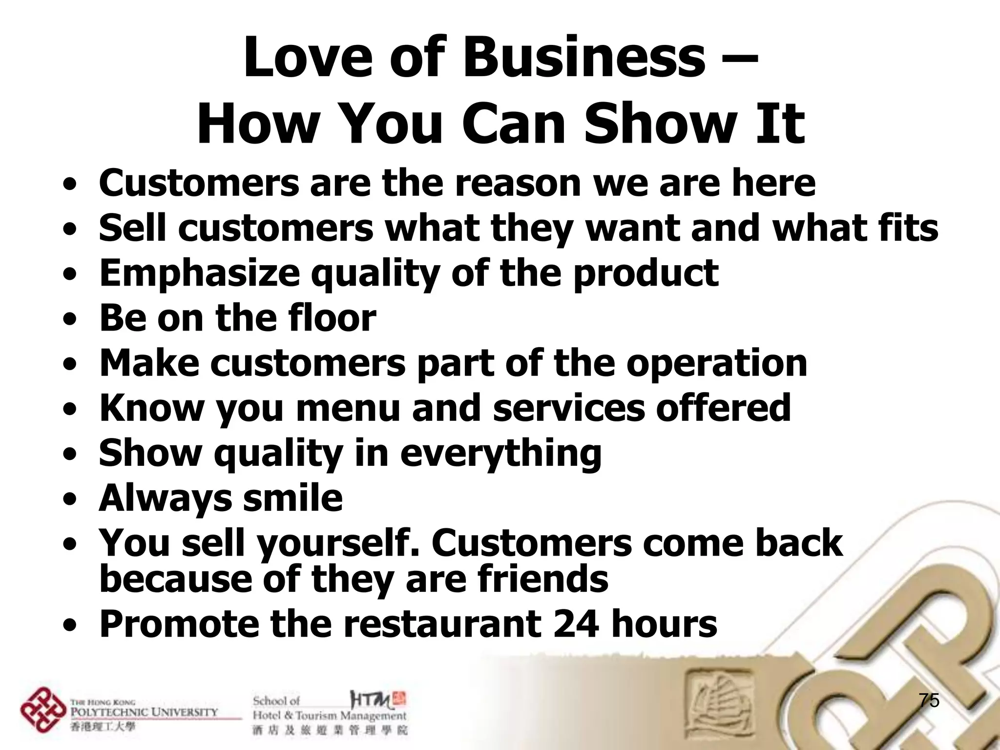 Love of Business –
      How You Can Show It
• Customers are the reason we are here
• Sell customers what they want and what fits
• Emphasize quality of the product
• Be on the floor
• Make customers part of the operation
• Know you menu and services offered
• Show quality in everything
• Always smile
• You sell yourself. Customers come back
  because of they are friends
• Promote the restaurant 24 hours
                                           75
 