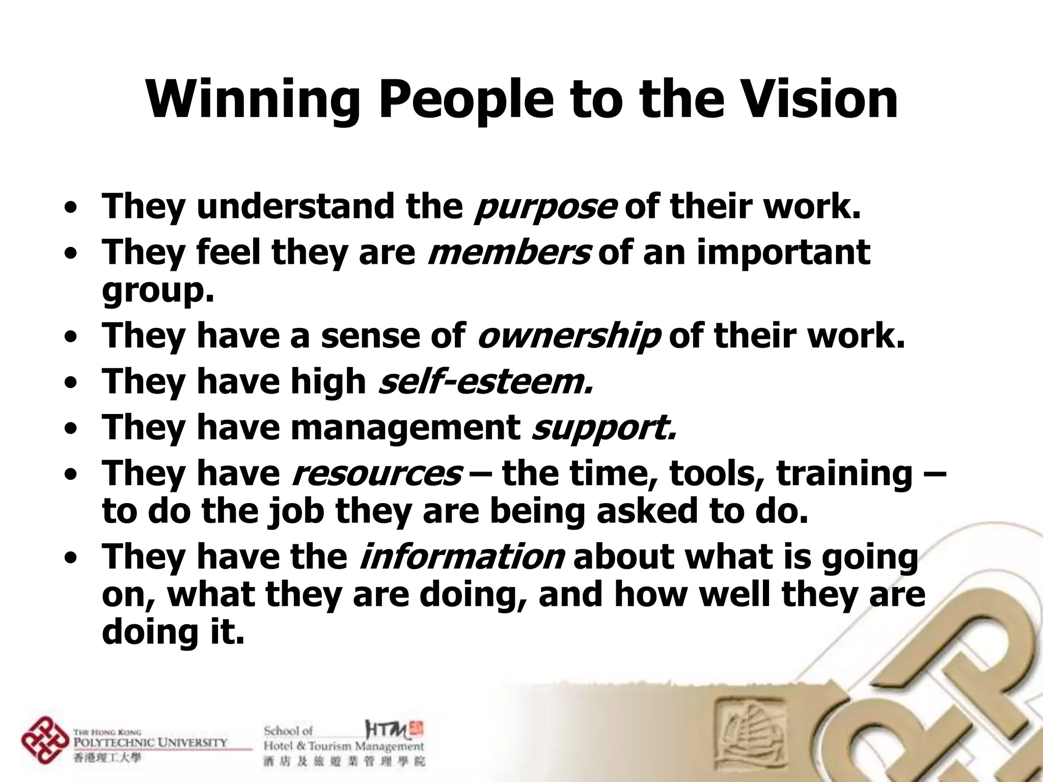Winning People to the Vision
• They understand the purpose of their work.
• They feel they are members of an important
  group.
• They have a sense of ownership of their work.
• They have high self-esteem.
• They have management support.
• They have resources – the time, tools, training –
  to do the job they are being asked to do.
• They have the information about what is going
  on, what they are doing, and how well they are
  doing it.
 
