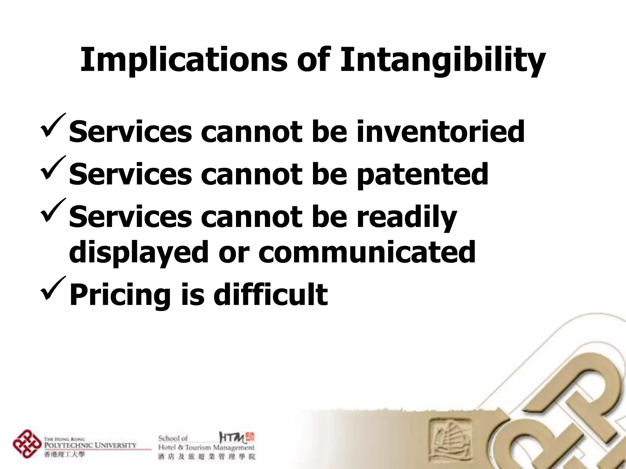 Implications of Intangibility

Services cannot be inventoried
Services cannot be patented
Services cannot be readily
 displayed or communicated
Pricing is difficult
 