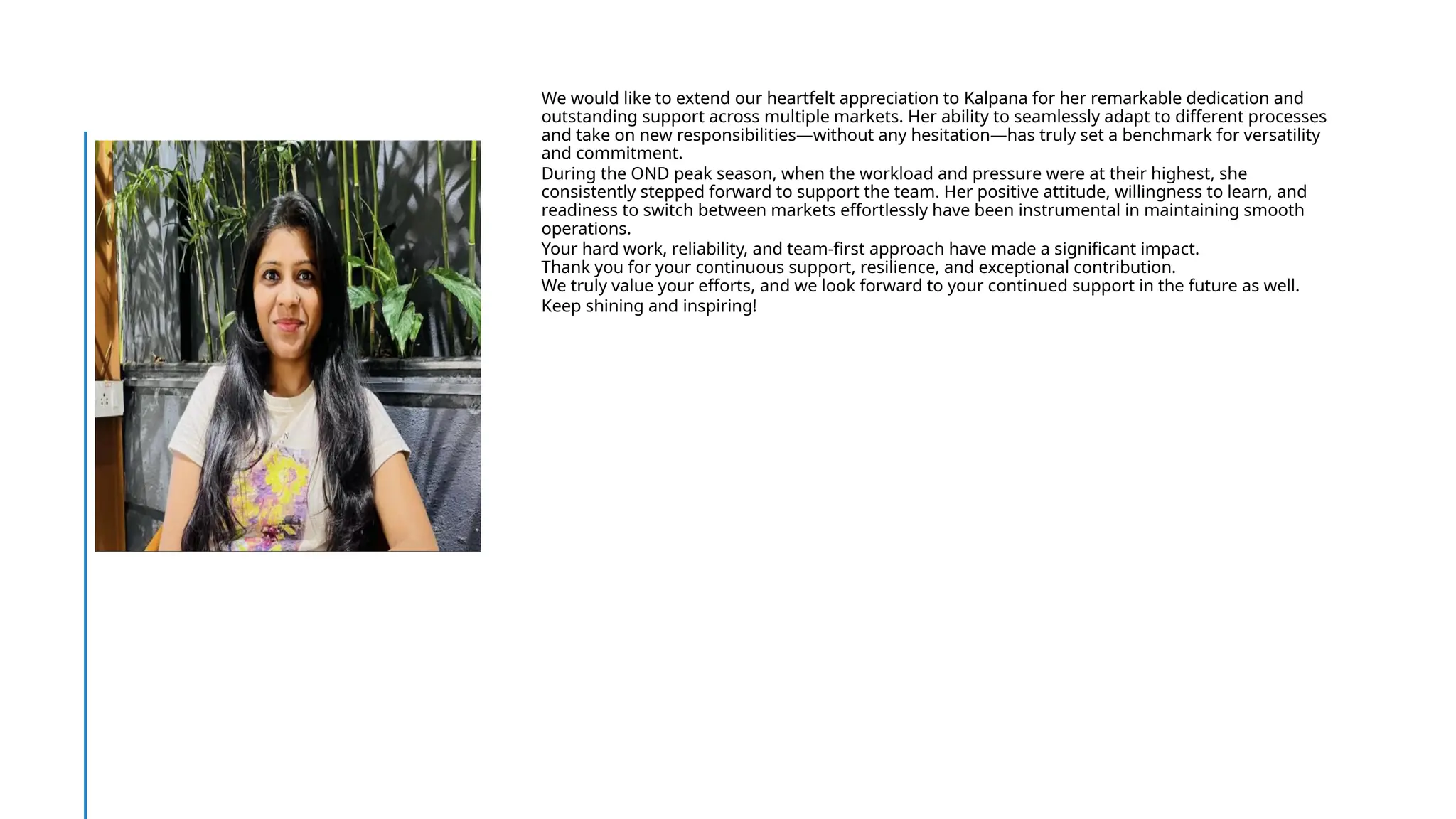 We would like to extend our heartfelt appreciation to Kalpana for her remarkable dedication and
outstanding support across multiple markets. Her ability to seamlessly adapt to different processes
and take on new responsibilities—without any hesitation—has truly set a benchmark for versatility
and commitment.
During the OND peak season, when the workload and pressure were at their highest, she
consistently stepped forward to support the team. Her positive attitude, willingness to learn, and
readiness to switch between markets effortlessly have been instrumental in maintaining smooth
operations.
Your hard work, reliability, and team-first approach have made a significant impact.
Thank you for your continuous support, resilience, and exceptional contribution.
We truly value your efforts, and we look forward to your continued support in the future as well.
Keep shining and inspiring!
 