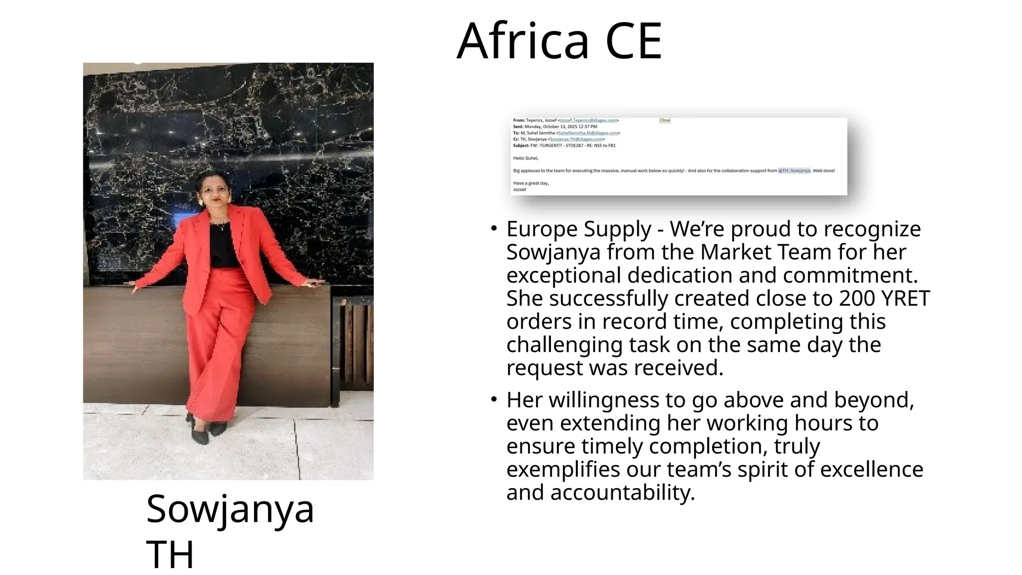 Africa CE
• Europe Supply - We’re proud to recognize
Sowjanya from the Market Team for her
exceptional dedication and commitment.
She successfully created close to 200 YRET
orders in record time, completing this
challenging task on the same day the
request was received.
• Her willingness to go above and beyond,
even extending her working hours to
ensure timely completion, truly
exemplifies our team’s spirit of excellence
and accountability.
Sowjanya
TH
 