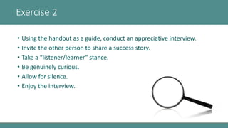 Exercise 2
• Using the handout as a guide, conduct an appreciative interview.
• Invite the other person to share a success...