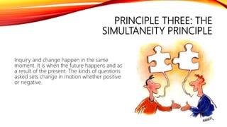 PRINCIPLE THREE: THE
SIMULTANEITY PRINCIPLE
Inquiry and change happen in the same
moment. It is when the future happens and as
a result of the present. The kinds of questions
asked sets change in motion whether positive
or negative.
 