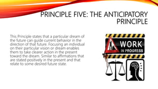 PRINCIPLE FIVE: THE ANTICIPATORY
PRINCIPLE
This Principle states that a particular dream of
the future can guide current behavior in the
direction of that future. Focusing an individual
on their particular vision or dream enables
them to take clearer action in the present
toward the dream. Similar to affirmations that
are stated positively in the present and that
relate to some desired future state.
 