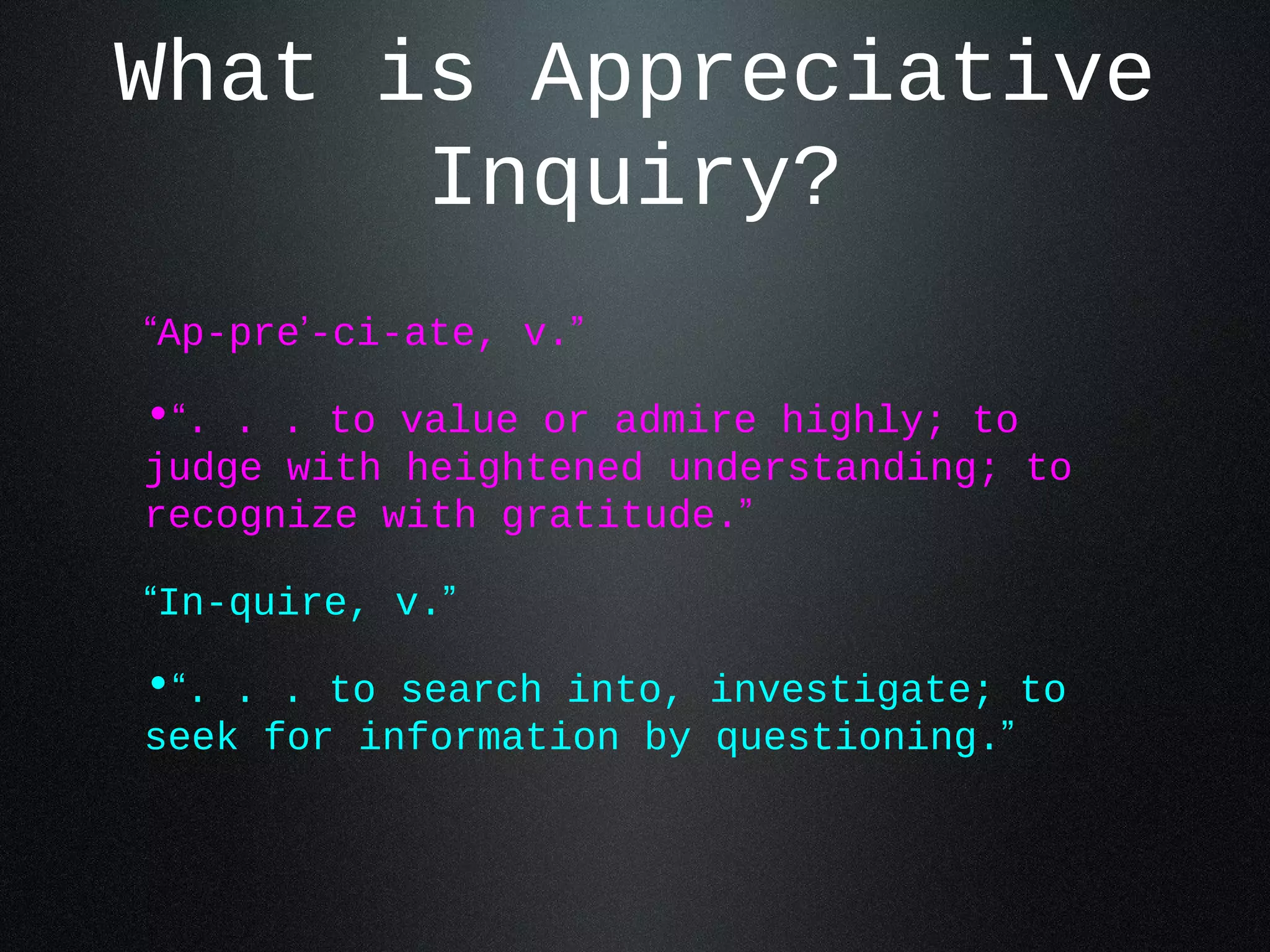 What is Appreciative 
Inquiry? 
“Ap-pre’-ci-ate, v.” 
•“. . . to value or admire highly; to 
judge with heightened understanding; to 
recognize with gratitude.” 
“In-quire, v.” 
•“. . . to search into, investigate; to 
seek for information by questioning.” 
 