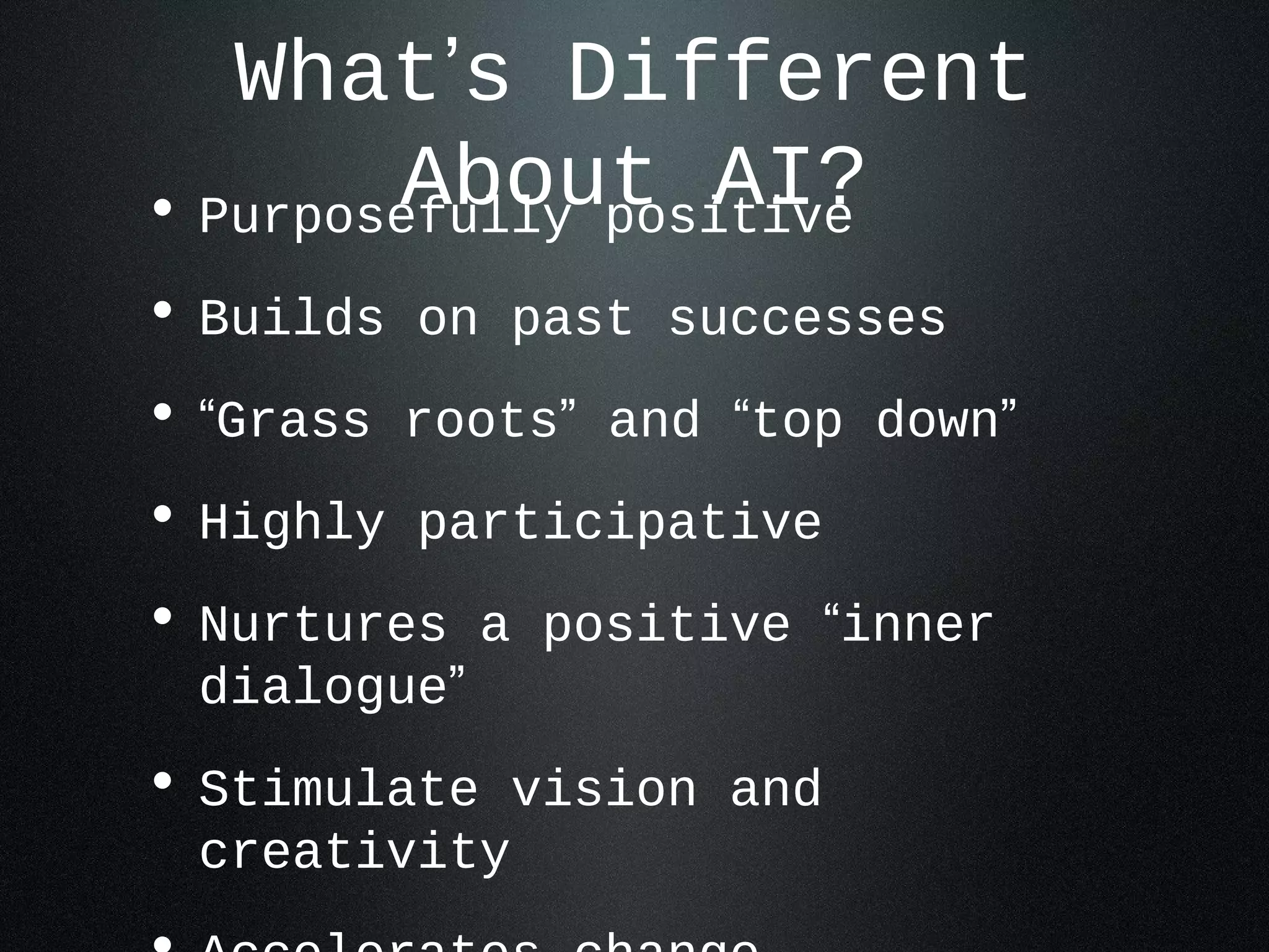 What’s Different 
• PurposeAfublolyu pto siAtiIv?e 
• Builds on past successes 
• “Grass roots” and “top down” 
• Highly participative 
• Nurtures a positive “inner 
dialogue” 
• Stimulate vision and 
creativity 
• Accelerates change 
 