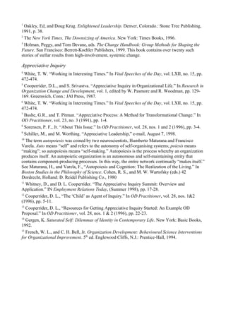 1
Oakley, Ed, and Doug Krug. Enlightened Leadership. Denver, Colorado.: Stone Tree Publishing,
1991, p. 38.
2
The New York Times, The Downsizing of America. New York: Times Books, 1996.
3
Holman, Peggy, and Tom Devane, eds. The Change Handbook: Group Methods for Shaping the
Future. San Francisco: Berrett-Koehler Publishers, 1999. This book contains over twenty such
stories of stellar results from high-involvement, systemic change.
Appreciative Inquiry
4
White, T. W. “Working in Interesting Times.” In Vital Speeches of the Day, vol. LXII, no. 15, pp.
472-474.
5
Cooperrider, D.L., and S. Srivastva. “Appreciative Inquiry in Organizational Life.” In Research in
Organization Change and Development, vol. 1, edited by W. Pasmore and R. Woodman, pp. 129-
169. Greenwich, Conn.: JAI Press, 1987.
6
White, T. W. “Working in Interesting Times.” In Vital Speeches of the Day, vol. LXII, no. 15, pp.
472-474.
7
Bushe, G.R., and T. Pitman. “Appreciative Process: A Method for Transformational Change.” In
OD Practitioner, vol. 23, no. 3 (1991), pp. 1-4.
8
Sorensen, P. F., Jr. “About This Issue.” In OD Practitioner, vol. 28, nos. 1 and 2 (1996), pp. 3-4.
9
Schiller, M., and M. Worthing. “Appreciative Leadership,” e-mail, August 7, 1998.
10
The term autopoiesis was coined by two neuroscientists, Humberto Maturana and Francisco
Varela. Auto means “self” and refers to the autonomy of self-organising systems; poiesis means
“making”; so autopoiesis means “self-making.” Autopoiesis is the process whereby an organization
produces itself. An autopoietic organization is an autonomous and self-maintaining entity that
contains component-producing processes. In this way, the entire network continually “makes itself.”
See Maturana, H., and Varela, F., “Autopoiesis and Cognition: The Realization of the Living.” In
Boston Studies in the Philosophy of Science. Cohen, R. S., and M. W. Wartofsky (eds.) 42
Dordrecht, Holland: D. Reidel Publishing Co., 1980
11
Whitney, D., and D. L. Cooperrider. “The Appreciative Inquiry Summit: Overview and
Application.” IN Employment Relations Today, (Summer 1998), pp. 17-28.
12
Cooperrider, D. L., “The ‘Child’ as Agent of Inquiry.” In OD Practitioner, vol. 28, nos. 1&2
(1996), pp. 5-11.
13
Cooperrider, D. L., “Resources for Getting Appreciative Inquiry Started: An Example OD
Proposal.” In OD Practitioner, vol. 28, nos. 1 & 2 (1996), pp. 22-23.
14
Gergen, K. Saturated Self: Dilemmas of Identity in Contemporary Life. New York: Basic Books,
1992.
15
French, W. L., and C. H. Bell, Jr. Organization Development: Behavioural Science Interventions
for Organizational Improvement. 5th
ed. Englewood Cliffs, N.J.: Prentice-Hall, 1994.
 