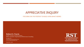 APPRECIATIVE INQUIRY
FOCUSING ON THE POSITIVE TO BUILD UPON WHAT WORKS
RST
& ASSOCIATES
Organizational Effectiveness Consulting
Robert S. Travis
Founder, President, and Chief Consultant
RST & Associates: Organizational Effectiveness Consulting
301.655.1073
rstravis@rst-and-associates.com
www.rst-and-associates.com
September, 2016
 