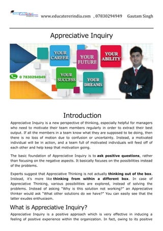 www.educatererindia.com , 07830294949 Gautam Singh
Appreciative Inquiry
Introduction
Appreciative Inquiry is a new perspective of thinking, especially helpful for managers
who need to motivate their team members regularly in order to extract their best
output. If all the members in a team know what they are supposed to be doing, then
there is no loss of motion due to confusion or uncertainty. Instead, a motivated
individual will be in action, and a team full of motivated individuals will feed off of
each other and help keep that motivation going.
The basic foundation of Appreciative Inquiry is to ask positive questions, rather
than focusing on the negative aspects. It basically focuses on the possibilities instead
of the problems.
Experts suggest that Appreciative Thinking is not actually thinking out of the box.
Instead, it’s more like thinking from within a different box. In case of
Appreciative Thinking, various possibilities are explored, instead of solving the
problems. Instead of asking “Why is this solution not working?” an Appreciative
thinker would ask “What other solutions do we have?” You can easily see that the
latter exudes enthusiasm.
What is Appreciative Inquiry?
Appreciative Inquiry is a positive approach which is very effective in inducing a
feeling of positive experience within the organization. In fact, owing to its positive
 