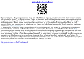Appreciative Inquiry Essay
Appreciative Inquiry A change in organization can always seem difficult for many employees, some tend to resist while others will take the negative
route and complain, but only a few are open to change. Through the appreciative inquiry approach employers can focus on its employee's individual's
strengths and values. People like to talk about success, they like to share positive stories, by using the appreciative inquiry approach, is using the
philosophical approach, positive thoughts. In the organization I currently work for, we value our patients and customer satisfaction, we value
teamwork. But like many organization we are going through some changes, new leadership and new ownership. Through Appreciative Inquiry many
companies have...show more content...
To be successful in the integration of the Appreciative Inquiry, the five core principles need to be applied. The five principles are: Constructionist,
Simultaneity, Poetic, Anticipatory, and Positive. Constructionist is communication, dialogue with your stakeholder's which will enablechange.
Simultaneity means that change and inquiry are interdependent. Poetic meaning the organization is an open book with many authors and is the basis
for innovation. Anticipatory meaning fueling and anticipating new and positive innovation from the stakeholders. Lastly, positive, positivity for
greater performance (Watkins et al, 2016). Through Appreciative Inquiry for nursing practice, the discovery of maladaptive and destructive behaviors
where discovered. With this discovery nurses can alternate frameworks of care and apply evidence based practice to daily care of patients. This
enabled the re–design of policies and procedure and to create guidelines instead. Guidelines need to address the needs of the patient, anticipating their
needs physically, mentally and emotionally, through their prespective (Makarem & Al
–Amin,
Get more content on HelpWriting.net
 