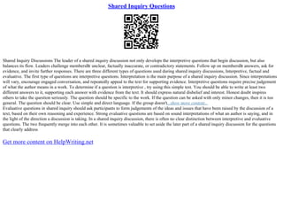 Shared Inquiry Questions
Shared Inquiry Discussions The leader of a shared inquiry discussion not only develops the interpretive questions that begin discussion, but also
balances its flow. Leaders challenge membersВґ unclear, factually inaccurate, or contradictory statements. Follow up on membersВґ answers, ask for
evidence, and invite further responses. There are three different types of questions used during shared inquiry discussions, Interpretive, factual and
evaluative. The first type of questions are interpretive questions. Interpretation is the main purpose of a shared inquiry discussion. Since interpretations
will vary, encourage engaged conversation, and repeatedly appeal to the text for supporting evidence. Interpretive questions require precise judgement
of what the author means in a work. To determine if a question is interpretive , try using this simple test. You should be able to write at least two
different answers to it, supporting each answer with evidence from the text. It should express natural disbelief and interest. Honest doubt inspires
others to take the question seriously. The question should be specific to the work. If the question can be asked with only minor changes, then it is too
general. The question should be clear. Use simple and direct language. If the group doesn't...show more content...
Evaluative questions in shared inquiry should ask participants to form judgements of the ideas and issues that have been raised by the discussion of a
text, based on their own reasoning and experience. Strong evaluative questions are based on sound interpretations of what an author is saying, and in
the light of the direction a discussion is taking. In a shared inquiry discussion, there is often no clear distinction between interpretive and evaluative
questions. The two frequently merge into each other. It is sometimes valuable to set aside the later part of a shared inquiry discussion for the questions
that clearly address
Get more content on HelpWriting.net
 