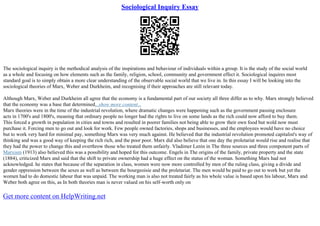 Sociological Inquiry Essay
The sociological inquiry is the methodical analysis of the inspirations and behaviour of individuals within a group. It is the study of the social world
as a whole and focusing on how elements such as the family, religion, school, community and government effect it. Sociological inquires most
standard goal is to simply obtain a more clear understanding of the observable social world that we live in. In this essay I will be looking into the
sociological theories of Marx, Weber and Durkheim, and recognising if their approaches are still relevant today.
Although Marx, Weber and Durkheim all agree that the economy is a fundamental part of our society all three differ as to why. Marx strongly believed
that the economy was a base that determined...show more content...
Marx theories were in the time of the industrial revolution, where dramatic changes were happening such as the government passing enclosure
acts in 1700's and 1800's, meaning that ordinary people no longer had the rights to live on some lands as the rich could now afford to buy them.
This forced a growth in population in cities and towns and resulted in poorer families not being able to grow their own food but wold now must
purchase it. Forcing men to go out and look for work. Few people owned factories, shops and businesses, and the employees would have no choice
but to work very hard for minimal pay, something Marx was very much against. He believed that the industrial revolution promoted capitalist's way of
thinking and was a good way of keeping the rich rich, and the poor poor. Marx did also believe that one day the proletariat would rise and realise that
they had the power to change this and overthrow those who treated them unfairly. Vladimer Lenin in The three sources and three component parts of
Marxism (1913) also believed this was a possibility and hoped for this outcome. Engels in The origins of the family, private property and the state
(1884), criticized Marx and said that the shift to private ownership had a huge effect on the status of the woman. Something Marx had not
acknowledged. he states that because of the separation in class, women were now more controlled by men of the ruling class, giving a divide and
gender oppression between the sexes as well as between the bourgeoisie and the proletariat. The men would be paid to go out to work but yet the
women had to do domestic labour that was unpaid. The working man is also not treated fairly as his whole value is based upon his labour, Marx and
Weber both agree on this, as In both theories man is never valued on his self–worth only on
Get more content on HelpWriting.net
 