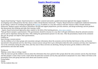Inquiry Based Learning
Inquiry based learning * Inquiry–based instruction is a student–centered and teacher–guided instructional approach that engages students in
investigating real world questions that they choose within a broad thematic framework. * Inquiry–Based instruction complements traditional instruction
by providing a vehicle for extending and applying the learning of students in a way that connects with their interests within a broader thematic
framework. Students acquire and analyze information, develop and support propositions, provide solutions, and design technology and arts products
that demonstrate their thinking and make their learning visible.
. Inquiry–based instructional approaches place students at the helm of the learning process...show more content...
Then get them to prepare a questionnaire. (The questionnaire should be structure in a way that it will gain information about the selected economic
activity and its importance during that time). After making the questionnaires present it to the class. After the presentation, based on the comments
they get, the groups can improve their questionnaires.
Finding out
Interviewing a resource person
Ask the children to be in their groups and concentrate and gain information about the economic activity that they had chosen so they can become
specialized in that particular activity, then bring a resource person and get him to give information about the early economic activities, how important it
was to the community during the early times, and why most of these activities are declining. During the lecture get the children to fill in their
questionnaires and clear their doubts
Sorting out
Making a comic strip or writing a report
After the interview get the children to discuss about the information they have gained in their groups about the early economic activity they had chosen
and then prepare a comic strip or write a report about the particular economic activity they specialized in and present it to class. Others will listen to the
presentation from each group and learn more about each economic activity
Going further
Debate
Tell the students that a lot
 