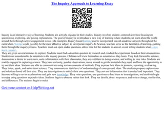 The Inquiry Approach to Learning Essay
Inquiry is an interactive way of learning. Students are actively engaged in their studies. Inquiry involves student–centered activities focusing on
questioning, exploring, and posing explanations. The goal of inquiry is to introduce a new way of learning where students can learn about the world
around them through active engagement in real–life examples. Inquiry based learning can be incorporated into all academic subjects throughout the
curriculum. Science could possibly be the most effective subject to incorporate inquiry. In Science, teachers serve as the facilitator of learning, guiding
them through the inquiry process. Teachers must ask open–ended questions, allow time for the students to answer, avoid telling students what...show
more content...
They are given several minutes to explore. Students must find a desirable question to research and conduct the experiment based on their observations.
Students are considered to be scientists in the inquiry process. Children will view themselves as scientists as they learn. They look forward to science,
demonstrate a desire to learn more, seek collaboration with their classmates, they are confident in doing science, and willing to take risks. Students are
readily engaged in exploring science. They have curiosity, ponder observations, move around to get the materials they need, and have the opportunity to
try out their ideas. Students are able to communicate using various amounts of methods. They express their ideas in journals, reporting, or drawing.
They listen, speak, and write about science. They communicate their level of understanding of concepts and ideas. The students propose explanations
and solutions based off their data. They use investigations to satisfy their own questions. They sort out information that is needed and important. They
become willing to revise explanations and gain new knowledge. They raise questions, use questions to lead them to investigations, and students begin
to enjoy using questions to ponder ideas. Students begin to observe rather than look. They see details, detect sequences, and notice change, similarities,
and differences. The students begin to make
Get more content on HelpWriting.net
 