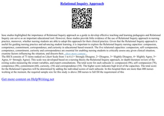 Relational Inquiry Approach
hese studies highlighted the importance of Relational Inquiry approach as a guide to develop effective teaching and learning pedagogies and Relational
Inquiry can serve as an important educational tool. However, these studies provide little evidence of the use of Relational Inquiry approach in nursing
practice, moreover, whether nursing students are able to adopt this approach for their clinical practice. Given that the Relational Inquiry approach is
useful for guiding nursing practice and advancing student learning, it is important to explore the Relational Inquiry nursing capacities: compassion,
competence, commitment, correspondence, and curiosity in educational based research. The five relational capacities: compassion, self–compassion,
competence, commitment, curiosity and correspondence are essential for enabling nursing students to critically assess any given clinical situation,
examine factors influencing the situation, and discern their...show more content...
The RICS consists of 73 items ranked on Likert Scale from 1 to 6 (1= Strongly Disagree, 2= Disagree, 3= Slightly Disagree, 4= Slightly Agree, 5=
Agree, 6= Strongly Agree). This scale was developed based on a nursing theory the Relational Inquiry approach, in–depth literature review of the
exiting scales measuring the extant variables, and expert consultations. The total score for each subscale is: compassion (96), self–compassion (78),
competence (96), commitment (60), curiosity, (54) and correspondence (54). The higher score indicates high level of the capacities. The total score
for the Relational Capacities will be determined by adding the individual scores of each subscale. In this hospital there are more than 400 nurses
working at the moment, the required sample size for this study is above 200 nurses to full fill the requirement of this
Get more content on HelpWriting.net
 