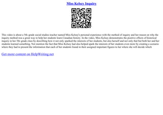 Miss Kelsey Inquiry
This video is about a 5th–grade social studies teacher named Miss Kelsey's personal experience with the method of inquiry and her reason on why the
inquiry method was a great way to help her students learn Canadian history. In the video, Miss Kelsey demonstrates the positive effects of historical
inquiry in her 5th–grade class by describing how it not only sparked the interests of her students, but also herself and not only that but both her and her
students learned something. Not mention the fact that Miss Kelsey had also helped spark the interests of her students even more by creating a scenario
where they had to present the information that each of her students found in their assigned important figures to her where she will decide which
Get more content on HelpWriting.net
 