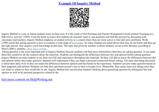 Example Of Inquiry Method
Inquiry Method is a way in which students learn on their own. It is the result of Neil Postman and Charles Weingartner's book entitled 'Teaching as a
Subversive Activity' (1969). From the book we know that students do research, learn it, ask questions and find the answers by discussing with
classmates and teachers. Inquiry Method emphasis on student activity as a central where they are more active to find and solve problems. Wells
(1999) noted that asking question is how to examine a wide range of knowledge. So when students are asked about what they do not know and they get
the right answer, they acquire a new knowledge at that time. The topic that given by teachers is about students' social world. Because according to
Myers (2001), students...show more content...
Asking question is the most important part in Inquiry Method, because students will find more information when they are asking question. It can make
them feel comfort to do the research about the materials. Students can distinguish the differences between fact and opinion before asking question.
Inquiry Method can help students to see their own life and experiences throughout the materials. So they will able to know the differences between fact
and opinion before they make question. Students will understand if they can make a personal connection before asking. The topic that being discussed
is about their daily lives so they can make the differences between opinion and fact based on the experience. Students can also make question based on
their judgment and opinion. Students can link their questions around a text to their everyday lives. Meanwhile, they easily learn new things since they
can relate to whatever they would like to ask. Inquiry Method also can develop students' thinking about generating question by distinguish fact and
opinion as well as by personal perspective related to the
Get more content on HelpWriting.net
 