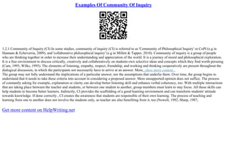 Examples Of Community Of Inquiry
1.2.1 Community of Inquiry (CI) In some studies, community of inquiry (CI) is referred to as 'Community of Philosophical Inquiry' or CoPI (e.g in
Hannam & Echeverria, 2009), and 'collaborative philosophical inquiry' (e.g in Millett & Tapper, 2010). Community of inquiry is a group of people
who are thinking together in order to increase their understanding and appreciation of the world. It is a journey of moral and philosophical exploration.
It is a free environment to discuss critically, creatively and collaboratively on students own selective ideas and concepts which they find worth persuing
(Cam, 1995, Wilks, 1995). The elements of listening, empathy, respect, friendship, and working and thinking cooperatively are present throughout the
dialogical discussion, in which the participants not necessarily have to arrive at an answer. More...show more content...
The group may not fully understand the implications of a particular answer, nor the assumptions that underlie them. Over time, the group begins to
understand that it needs to take these criteria into account in considering a proposed answer. Mere unsupported opinion does not suffice. The process
of constantly asking for example, explanation or clarity can develop better listening skill and enhance verbal coherency, too. With multiple interactions
that are taking place between the teacher and students, or between one student to another, group members must learn to stay focus. All these skills can
help students to become better learners. Indirectly, CI provides the scaffolding of a good learning environment and can transform students' attitude
towards knowledge. If done correctly , CI creates the awareness that students are responsible of their own learning. The process of teaching and
learning from one to another does not involve the students only, as teacher are also benefiting from it, too (Nowell, 1992, Sharp, 1987,
Get more content on HelpWriting.net
 