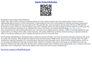 Inquiry Project Reflection
Disciplinary Literacy Inquiry Project Reflection
Inquiry Topic After recently reviewing for and proctoring the ACT I have rediscovered the value of my Inquiry project. I chose to focus on
implementing different practices to teach content literacy. Understanding the terms of the content students are studying and making connections to
other courses will help students be more successful overall. This particular topic, I have invested not only this project but also my PDP and SLO
for the past two years. I believe it is vital for students to grow their vocabulary and have the skills to decode words they might not yet fully grasp. My
focus in the past had been specifically on my sophomore level course, LIfe Science, but working with Katie Bragg...show more content...
I have enjoyed from this course learning about many ways I can teach or have students practice vocabulary. I think it is extremely important to work
together and see how things work for others in their classrooms. The experts solidified for me that the content terminology is important and the the
wider we can help our students grow their vocabulary the better the are set for a successful future.
Post Presenting Added Reflection I found great value in sharing my research with others. Even more from hearing what others looked into. My group
all worked with vocabulary. When brought many different lenses into the discussion, Middle school, specialeducation and high school. This again
solidified how important vocabulary is to a successful learner. Moving forward, I personally want to connect with the younger grades to see how we
can encourage and scaffold from what they are already doing. I think if we would have had a person who teaches an even higher level course our
discussion could have been that much richer. Having a basic vocabulary and the skills to determine word meaning builds student confidence and in turn
makes them a more willing learner. Those are the student I want to teach and I will do my part to help them get
Get more content on HelpWriting.net
 