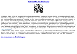 Reflection On Teacher Inquiry
As a learning support teacher and special educator, I find that I am continuously asking myself questions about my teaching and what is best for my
students. I spend a great deal of time reflecting on how I can improve and change my practice and how I can best meet the needs of my students. From
many of these reflections come questions and wonderings that often require deeper understanding and focus. Finding answers or possible solutions to
these wonderings takes time if changes are truly going to be implemented. In fact, Dana and Yendol–Hoppey (2009) suggest, "As teachers seek out
change and reflect on practice, the first step of their journey begins with brainstorming questions or wonderings for exploration" (pg.20). One way to
find answers to these wonderings is through problem–based action research and teacher inquiry. Problem–based action research and teacher inquiry
allows educators to focus on specific wonderings and can ultimately provide educators with the information to make a difference in the classrooms and
school. I know and understand that with teacher inquiry the engagement and involvement of the teacher is essential and the backbone of the inquiry. In
my quest to becoming a highly reflective and effective teacher, participating and in problem–based action research and teacher inquiry is at the root.
...show more content...
At ASH, we offer a learner–centered, American curriculum adapted for the needs of our international student and parent population. Our instructional
approach focuses on the close but respectful student–teacher relationships that is broad enough to suit the needs of our diverse population (American
School of The Hague [ASH], 2017). The school is separated onto two campuses within walking distance of each other. ASH Main, is comprised
Get more content on HelpWriting.net
 