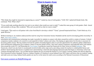 What Is Inquiry Essay
"Who thinks they might be interested in engineering as a career?" I asked my class of sixth graders. "UGH. NO," replied tall blonde Emily. She
continued, "Wait. What is that?"
"If you could study anything about the river next to our school, what would you want to study?" I asked this same group of sixth graders. Dark– haired
and constantly on the go, Max wondered, "Why can't you just tell us what we want to study?"
I tried again, "This week we will partner with a class from Brazil to develop a vehicle!" "Great," groused bespectacled Grace, "I don't think any of us
speak Mexican."
Without meaning to, my students underscored the need for using Next Generation Science Standards and the need for developing global citizenship. In
Next...show more content...
Information and communication technology has made it possible for students to connect with others around the world in a matter of minutes. Cultural
competence teaches students to be sensitive to and respectful of others' cultures and values. Developing an appreciation for diversity is necessary for
becoming global citizens. Moving students forward into global citizenship happens when we provide opportunities for authentic global collaboration.
Such international collaboration gives students a chance to become global citizens. They learn cultural competence and leadership skills with students
from around the world. P21, the Partnership for 21st Century Learning has issued the Framework for State Action on Global Education. This
framework, which I am also fond of, recommends several enviable action steps such as providing content for teachers to embed global themes and
problem–based learning that focuses on global issues and instituting a statewide dual language/immersion plan that begins in elementary school and
continues through high school. I say enviable because Indiana has not yet joined the Partners in 21st Century Learning. Indiana also did not adopt the
Next Generation Science Standards. However, Indiana Chamber of Commerce's recent IndianaVision 2025 report card shows that our students' reading
and math scores are rising. Indiana fourth–graders are top five in the nation for math scores according to the National Assessment of Educational
Get more content on HelpWriting.net
 
