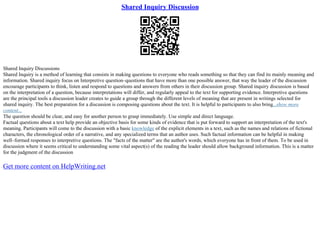 Shared Inquiry Discussion
Shared Inquiry Discussions
Shared Inquiry is a method of learning that consists in making questions to everyone who reads something so that they can find its mainly meaning and
information. Shared inquiry focus on Interpretive question–questions that have more than one possible answer, that way the leader of the discussion
encourage participants to think, listen and respond to questions and answers from others in their discussion group. Shared inquiry discussion is based
on the interpretation of a question, because interpretations will differ, and regularly appeal to the text for supporting evidence. Interpretive questions
are the principal tools a discussion leader creates to guide a group through the different levels of meaning that are present in writings selected for
shared inquiry. The best preparation for a discussion is composing questions about the text. It is helpful to participants to also bring...show more
content...
The question should be clear, and easy for another person to grasp immediately. Use simple and direct language.
Factual questions about a text help provide an objective basis for some kinds of evidence that is put forward to support an interpretation of the text's
meaning. Participants will come to the discussion with a basic knowledge of the explicit elements in a text, such as the names and relations of fictional
characters, the chronological order of a narrative, and any specialized terms that an author uses. Such factual information can be helpful in making
well–formed responses to interpretive questions. The "facts of the matter" are the author's words, which everyone has in front of them. To be used in
discussion where it seems critical to understanding some vital aspect(s) of the reading the leader should allow background information. This is a matter
for the judgment of the discussion
Get more content on HelpWriting.net
 