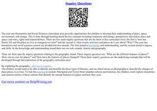 Inquiry Questions
The year one Humanities and Social Sciences curriculum area provides opportunities for children to develop their understanding of place, space,
environment, and change. This is done through learning about the key concepts including continuity and change; perspectives and action; place and
space; and roles, rights and responsibilities. There are two main inquiry questions that are the basis of this curriculum level: the first is 'how has
family life and the place we live in changed over time?' and the second is 'what events, activities and places do I care about? Why?' The year one
humanities and social sciences content are divided into two strands. The first strand is knowledge and understanding, and the second strand is inquiry
and skills. In the knowledge and understanding strand there are two sub–strands: history and geography.
There are three specific inquiry questions relating to the geography strand. These inquiry questions are: 'What are the different features of places?'
'How can we care for places?' and 'How have the features of places changed?' These three inquiry questions are the underlying concepts that will be
developed through the exploration of the geography curriculum area.
By exploring the geography...show more content...
The children would need to be able to identify and describe the three types of features, and use observations or photographs to describe the changes of
these places over time. To link thislearning to include Aboriginal and Torres Strait Islander cultures and histories, the children could explore dreamtime
and creation stories of these cultures that identify the natural features of a place and how they were
Get more content on HelpWriting.net
 