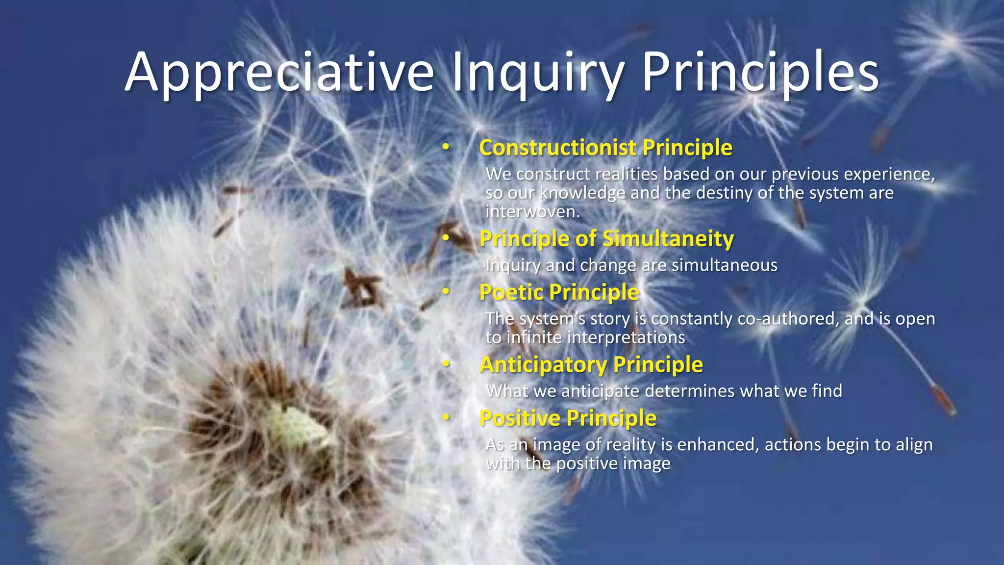 Appreciative Inquiry Principles
• Constructionist Principle
We construct realities based on our previous experience,
so our knowledge and the destiny of the system are
interwoven.
• Principle of Simultaneity
Inquiry and change are simultaneous
• Poetic Principle
The system’s story is constantly co-authored, and is open
to infinite interpretations
• Anticipatory Principle
What we anticipate determines what we find
• Positive Principle
As an image of reality is enhanced, actions begin to align
with the positive image
 