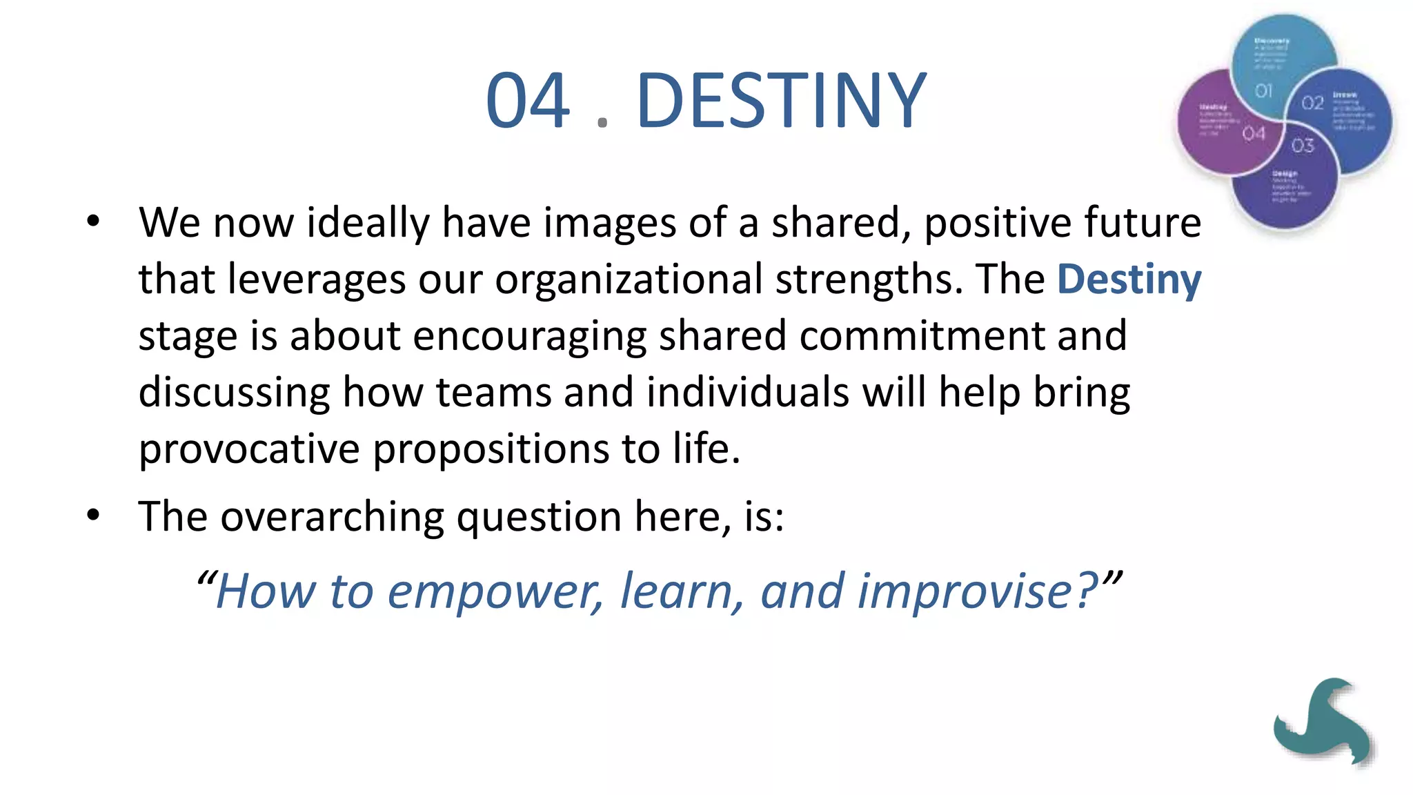 04 . DESTINY
• We now ideally have images of a shared, positive future
that leverages our organizational strengths. The Destiny
stage is about encouraging shared commitment and
discussing how teams and individuals will help bring
provocative propositions to life.
• The overarching question here, is:
“How to empower, learn, and improvise?”
 