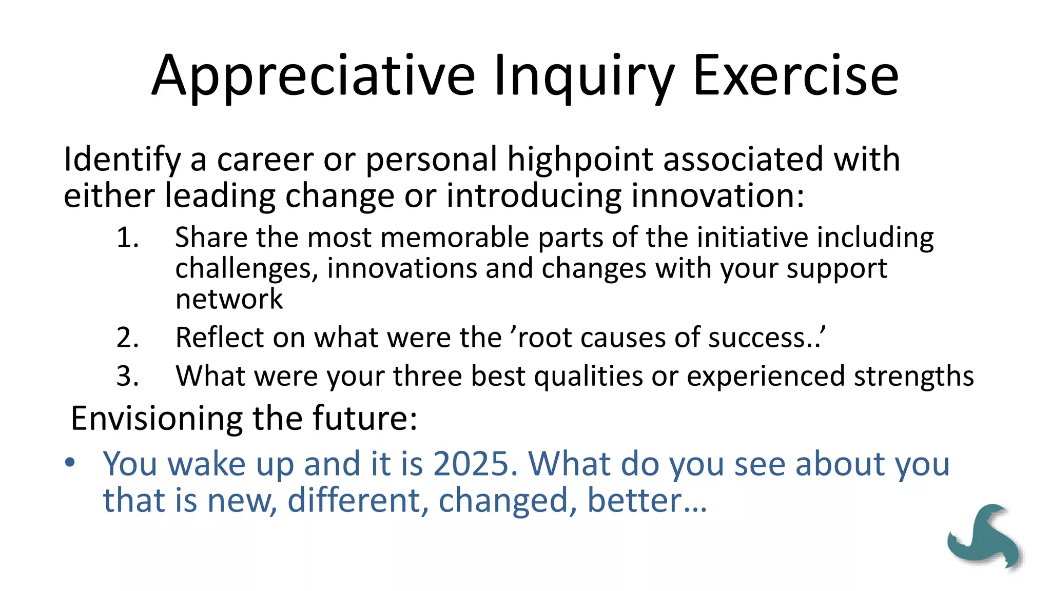 Appreciative Inquiry Exercise
Identify a career or personal highpoint associated with
either leading change or introducing innovation:
1. Share the most memorable parts of the initiative including
challenges, innovations and changes with your support
network
2. Reflect on what were the ’root causes of success..’
3. What were your three best qualities or experienced strengths
Envisioning the future:
• You wake up and it is 2025. What do you see about you
that is new, different, changed, better…
 