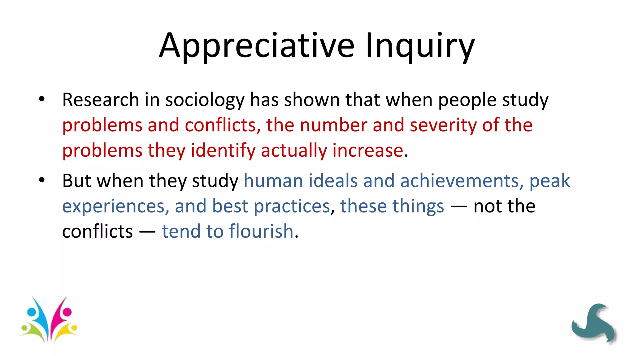 Appreciative Inquiry
• Research in sociology has shown that when people study
problems and conflicts, the number and severity of the
problems they identify actually increase.
• But when they study human ideals and achievements, peak
experiences, and best practices, these things — not the
conflicts — tend to flourish.
 