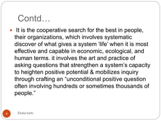 Contd…
 It is the cooperative search for the best in people,
their organizations, which involves systematic
discover of what gives a system ‘life’ when it is most
effective and capable in economic, ecological, and
human terms. it involves the art and practice of
asking questions that strengthen a system’s capacity
to heighten positive potential & mobilizes inquiry
through crafting an “unconditional positive question
often involving hundreds or sometimes thousands of
people.”
4 Ekata karki
 