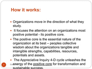 How it works:
 Organizations move in the direction of what they
study.
 It focuses the attention on an organizations most
positive potential - its positive core.
 The positive core is the essential nature of the
organization at its best – peoples collective
wisdom about the organizations tangible and
intangible strengths, capabilities, resources,
potentials and assets.
 The Appreciative Inquiry 4-D cycle unleashes the
energy of the positive core for transformation and7 Ekata karki
 