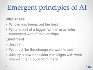 Emergent principles of AI
Wholeness
• Wholeness brings out the best
• We are part of a bigger ‘whole’ or an inter-
connected web of relationships
Enactment
• Just try it
• We must ‘be the change we want to see’
• Just try a new behaviour that aligns with what
you want, and build from there
 