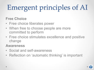 Emergent principles of AI
Free Choice
• Free choice liberates power
• When free to choose people are more
committed to perform
• Free choice stimulates excellence and positive
change
Awareness
• Social and self-awareness
• Reflection on ‘automatic thinking’ is important
 