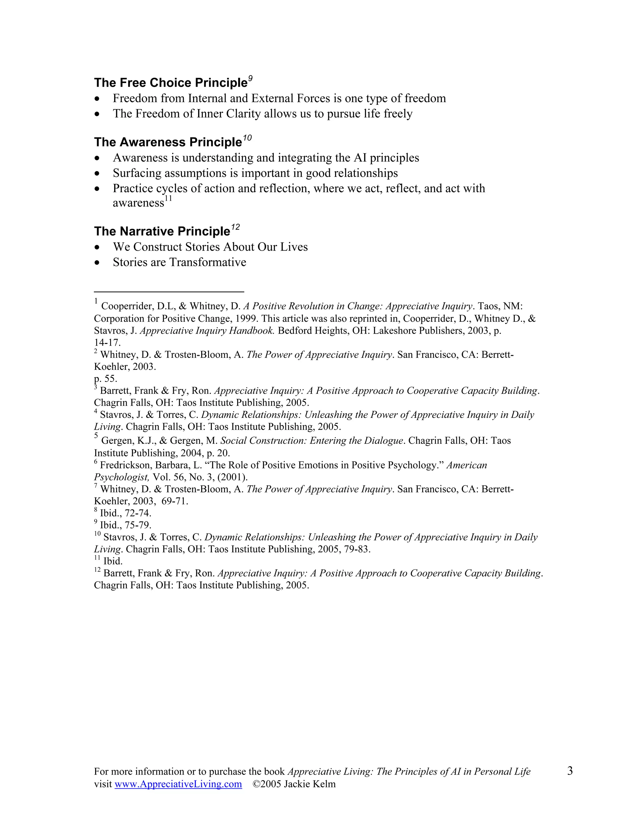 For more information or to purchase the book Appreciative Living: The Principles of AI in Personal Life 3
visit www.AppreciativeLiving.com ©2005 Jackie Kelm
The Free Choice Principle9
• Freedom from Internal and External Forces is one type of freedom
• The Freedom of Inner Clarity allows us to pursue life freely
The Awareness Principle10
• Awareness is understanding and integrating the AI principles
• Surfacing assumptions is important in good relationships
• Practice cycles of action and reflection, where we act, reflect, and act with
awareness11
The Narrative Principle12
• We Construct Stories About Our Lives
• Stories are Transformative
1
Cooperrider, D.L, & Whitney, D. A Positive Revolution in Change: Appreciative Inquiry. Taos, NM:
Corporation for Positive Change, 1999. This article was also reprinted in, Cooperrider, D., Whitney D., &
Stavros, J. Appreciative Inquiry Handbook. Bedford Heights, OH: Lakeshore Publishers, 2003, p.
14-17.
2
Whitney, D. & Trosten-Bloom, A. The Power of Appreciative Inquiry. San Francisco, CA: Berrett-
Koehler, 2003.
p. 55.
3
Barrett, Frank & Fry, Ron. Appreciative Inquiry: A Positive Approach to Cooperative Capacity Building.
Chagrin Falls, OH: Taos Institute Publishing, 2005.
4
Stavros, J. & Torres, C. Dynamic Relationships: Unleashing the Power of Appreciative Inquiry in Daily
Living. Chagrin Falls, OH: Taos Institute Publishing, 2005.
5
Gergen, K.J., & Gergen, M. Social Construction: Entering the Dialogue. Chagrin Falls, OH: Taos
Institute Publishing, 2004, p. 20.
6
Fredrickson, Barbara, L. “The Role of Positive Emotions in Positive Psychology.” American
Psychologist, Vol. 56, No. 3, (2001).
7
Whitney, D. & Trosten-Bloom, A. The Power of Appreciative Inquiry. San Francisco, CA: Berrett-
Koehler, 2003, 69-71.
8
Ibid., 72-74.
9
Ibid., 75-79.
10
Stavros, J. & Torres, C. Dynamic Relationships: Unleashing the Power of Appreciative Inquiry in Daily
Living. Chagrin Falls, OH: Taos Institute Publishing, 2005, 79-83.
11
Ibid.
12
Barrett, Frank & Fry, Ron. Appreciative Inquiry: A Positive Approach to Cooperative Capacity Building.
Chagrin Falls, OH: Taos Institute Publishing, 2005.
 